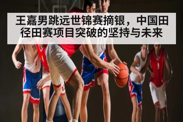 王嘉男跳远世锦赛摘银，中国田径田赛项目突破的坚持与未来