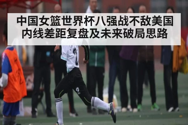 中国女篮世界杯八强战不敌美国内线差距复盘及未来破局思路