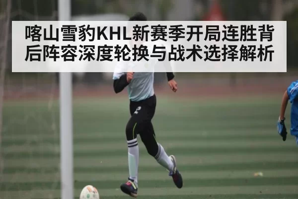 喀山雪豹KHL新赛季开局连胜背后阵容深度轮换与战术选择解析