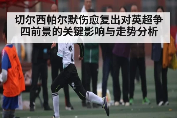切尔西帕尔默伤愈复出对英超争四前景的关键影响与走势分析