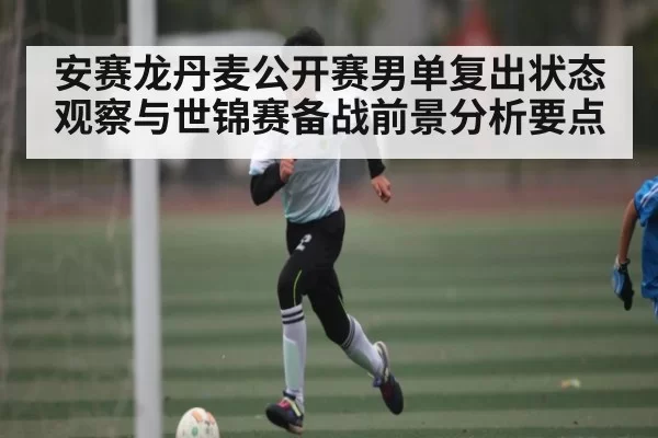 安赛龙丹麦公开赛男单复出状态观察与世锦赛备战前景分析要点